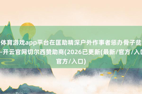 体育游戏app平台在匡助精深户外作事者惩办骨子贫穷-开云官网切尔西赞助商(2026已更新(最新/官方/入口)