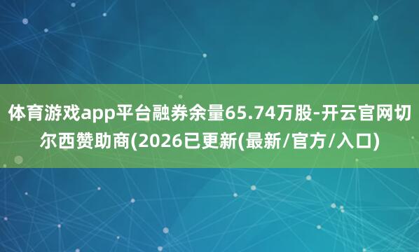体育游戏app平台融券余量65.74万股-开云官网切尔西赞助商(2026已更新(最新/官方/入口)