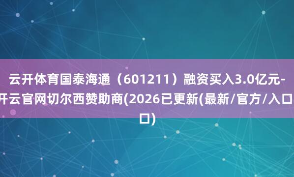 云开体育国泰海通（601211）融资买入3.0亿元-开云官网切尔西赞助商(2026已更新(最新/官方/入口)