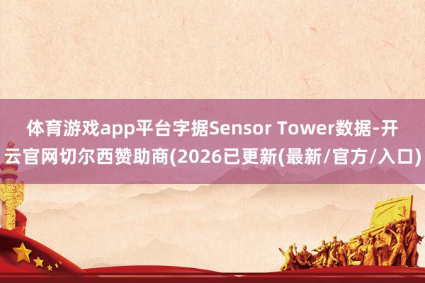 体育游戏app平台字据Sensor Tower数据-开云官网切尔西赞助商(2026已更新(最新/官方/入口)