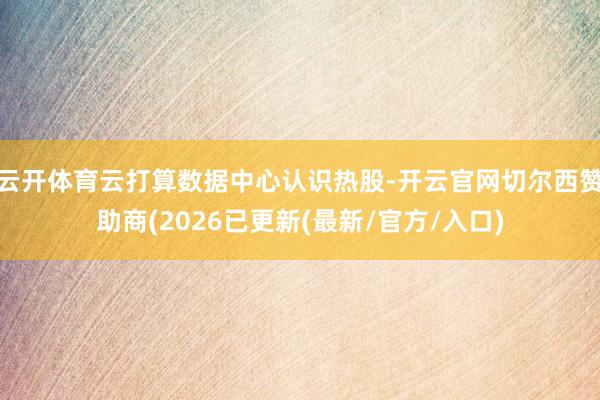 云开体育云打算数据中心认识热股-开云官网切尔西赞助商(2026已更新(最新/官方/入口)