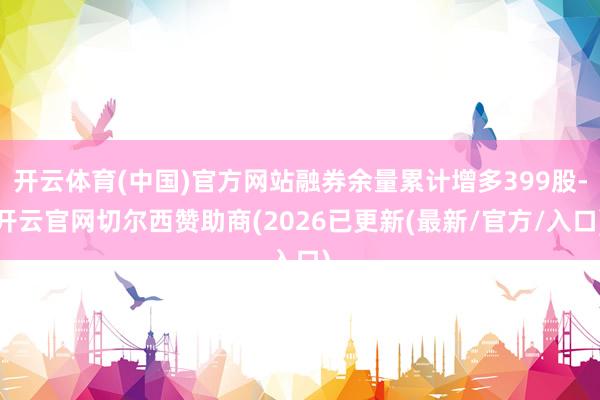 开云体育(中国)官方网站融券余量累计增多399股-开云官网切尔西赞助商(2026已更新(最新/官方/入口)