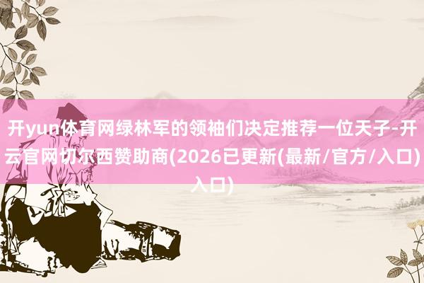 开yun体育网绿林军的领袖们决定推荐一位天子-开云官网切尔西赞助商(2026已更新(最新/官方/入口)