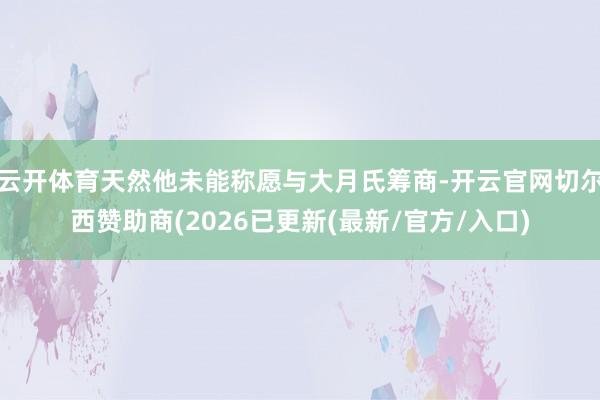 云开体育天然他未能称愿与大月氏筹商-开云官网切尔西赞助商(2026已更新(最新/官方/入口)