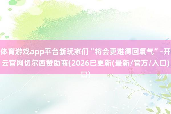 体育游戏app平台新玩家们“将会更难得回氧气”-开云官网切尔西赞助商(2026已更新(最新/官方/入口)