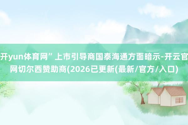 开yun体育网”上市引导商国泰海通方面暗示-开云官网切尔西赞助商(2026已更新(最新/官方/入口)