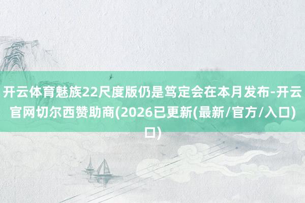 开云体育魅族22尺度版仍是笃定会在本月发布-开云官网切尔西赞助商(2026已更新(最新/官方/入口)