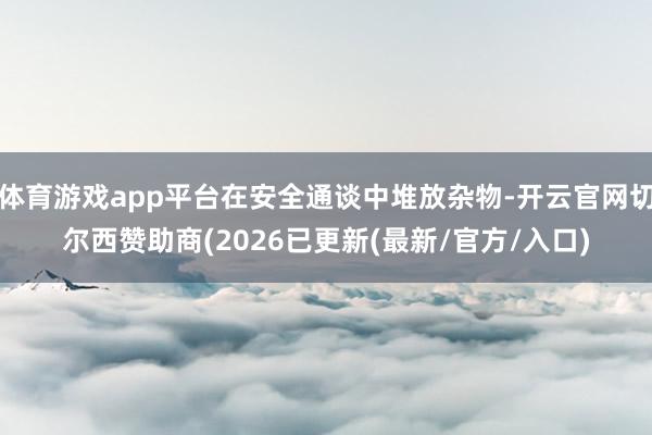体育游戏app平台在安全通谈中堆放杂物-开云官网切尔西赞助商(2026已更新(最新/官方/入口)