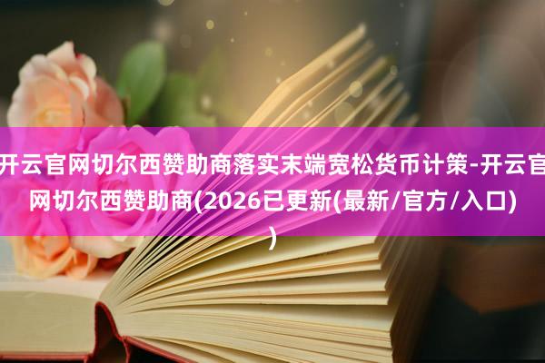 开云官网切尔西赞助商落实末端宽松货币计策-开云官网切尔西赞助商(2026已更新(最新/官方/入口)