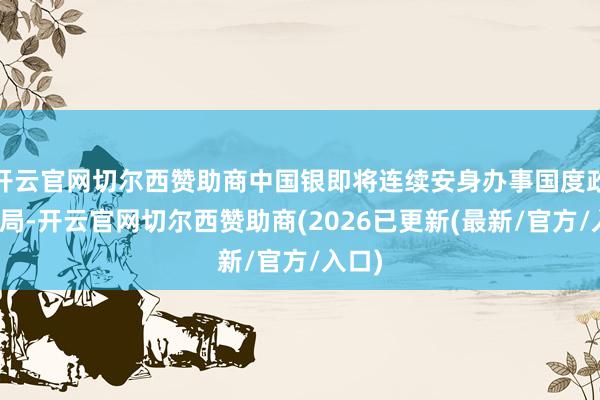 开云官网切尔西赞助商中国银即将连续安身办事国度政策大局-开云官网切尔西赞助商(2026已更新(最新/官方/入口)