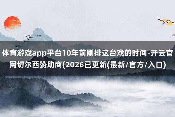 体育游戏app平台10年前刚排这台戏的时间-开云官网切尔西赞助商(2026已更新(最新/官方/入口)