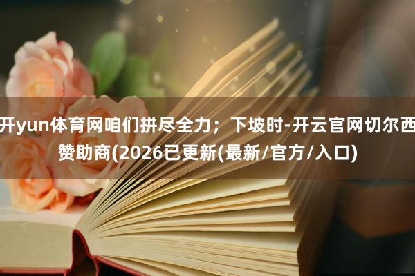 开yun体育网咱们拼尽全力；下坡时-开云官网切尔西赞助商(2026已更新(最新/官方/入口)
