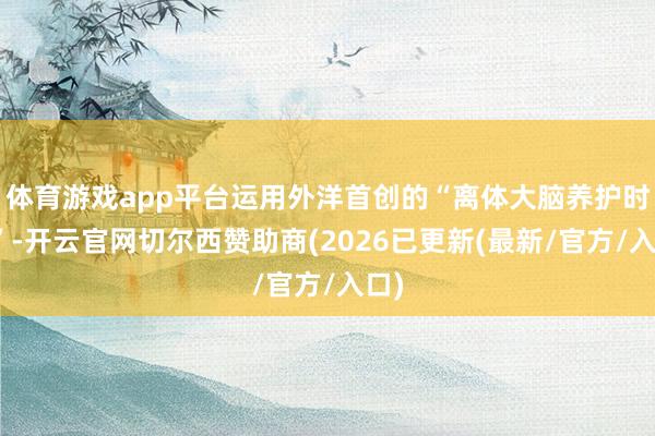 体育游戏app平台运用外洋首创的“离体大脑养护时间”-开云官网切尔西赞助商(2026已更新(最新/官方/入口)