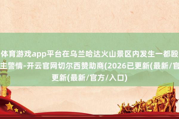 体育游戏app平台在乌兰哈达火山景区内发生一都殴打他东谈主警情-开云官网切尔西赞助商(2026已更新(最新/官方/入口)