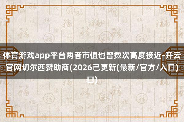 体育游戏app平台两者市值也曾数次高度接近-开云官网切尔西赞助商(2026已更新(最新/官方/入口)