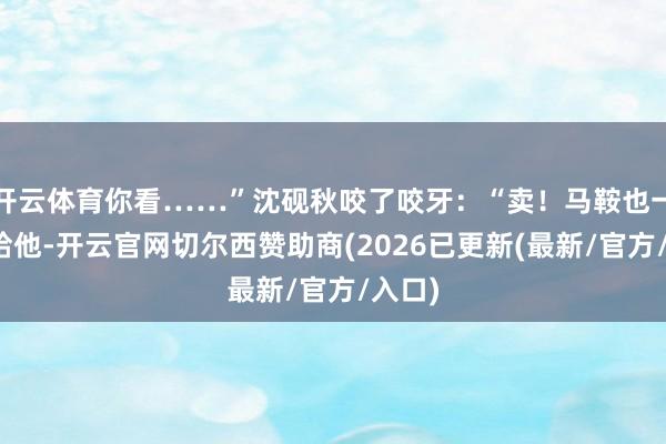 开云体育你看……”沈砚秋咬了咬牙：“卖！马鞍也一块儿给他-开云官网切尔西赞助商(2026已更新(最新/官方/入口)