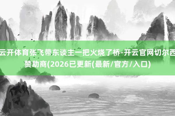 云开体育张飞带东谈主一把火烧了桥-开云官网切尔西赞助商(2026已更新(最新/官方/入口)