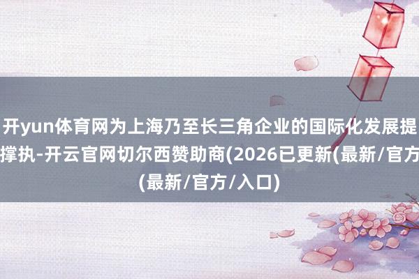 开yun体育网为上海乃至长三角企业的国际化发展提供有劲撑执-开云官网切尔西赞助商(2026已更新(最新/官方/入口)
