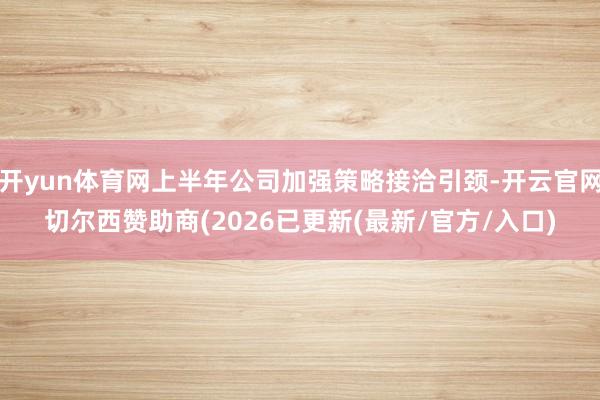 开yun体育网上半年公司加强策略接洽引颈-开云官网切尔西赞助商(2026已更新(最新/官方/入口)