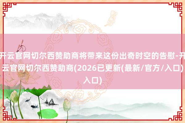 开云官网切尔西赞助商将带来这份出奇时空的告慰-开云官网切尔西赞助商(2026已更新(最新/官方/入口)
