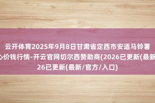 云开体育2025年9月8日甘肃省定西市安适马铃薯空洞交往中心价钱行情-开云官网切尔西赞助商(2026已更新(最新/官方/入口)