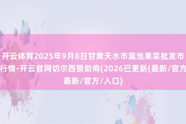 开云体育2025年9月8日甘肃天水市瀛池果菜批发市集价钱行情-开云官网切尔西赞助商(2026已更新(最新/官方/入口)