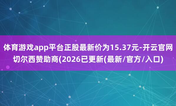 体育游戏app平台正股最新价为15.37元-开云官网切尔西赞助商(2026已更新(最新/官方/入口)