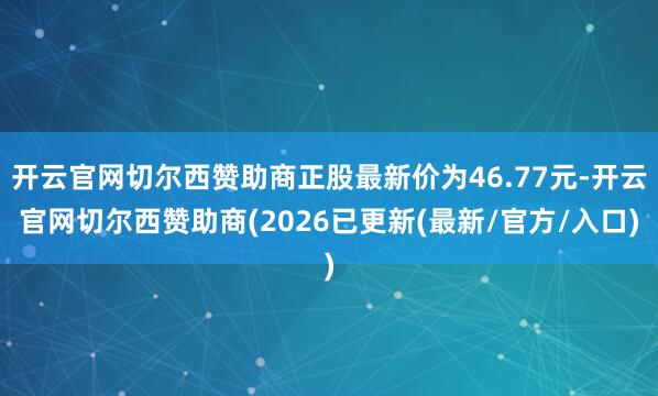 开云官网切尔西赞助商正股最新价为46.77元-开云官网切尔西赞助商(2026已更新(最新/官方/入口)