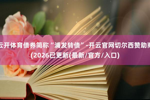 云开体育债券简称“浦发转债”-开云官网切尔西赞助商(2026已更新(最新/官方/入口)
