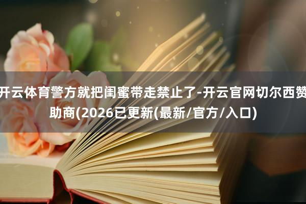 开云体育警方就把闺蜜带走禁止了-开云官网切尔西赞助商(2026已更新(最新/官方/入口)