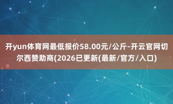 开yun体育网最低报价58.00元/公斤-开云官网切尔西赞助商(2026已更新(最新/官方/入口)
