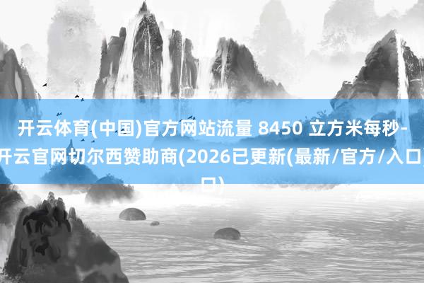 开云体育(中国)官方网站流量 8450 立方米每秒-开云官网切尔西赞助商(2026已更新(最新/官方/入口)