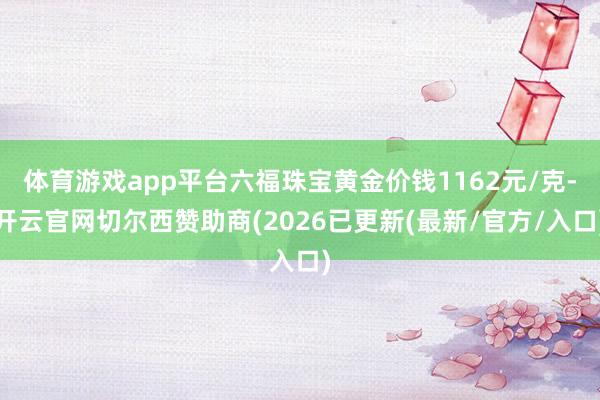 体育游戏app平台六福珠宝黄金价钱1162元/克-开云官网切尔西赞助商(2026已更新(最新/官方/入口)