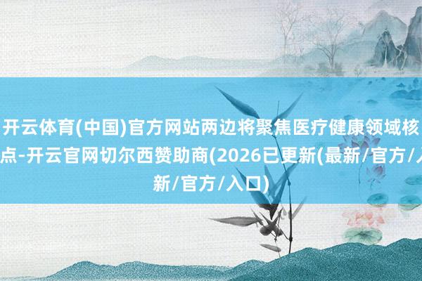 开云体育(中国)官方网站两边将聚焦医疗健康领域核肉痛点-开云官网切尔西赞助商(2026已更新(最新/官方/入口)