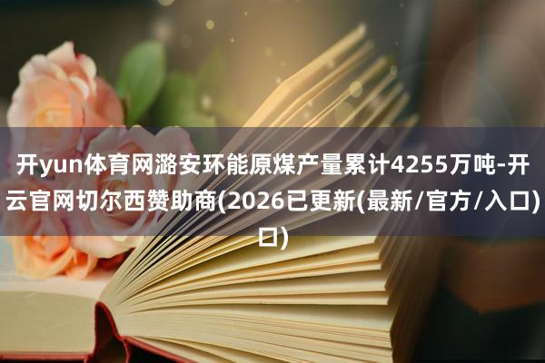 开yun体育网潞安环能原煤产量累计4255万吨-开云官网切尔西赞助商(2026已更新(最新/官方/入口)