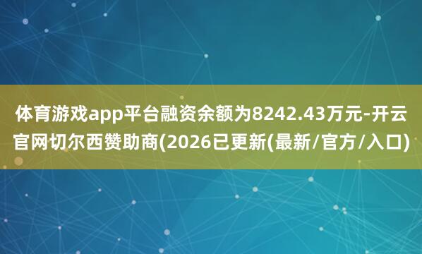 体育游戏app平台融资余额为8242.43万元-开云官网切尔西赞助商(2026已更新(最新/官方/入口)