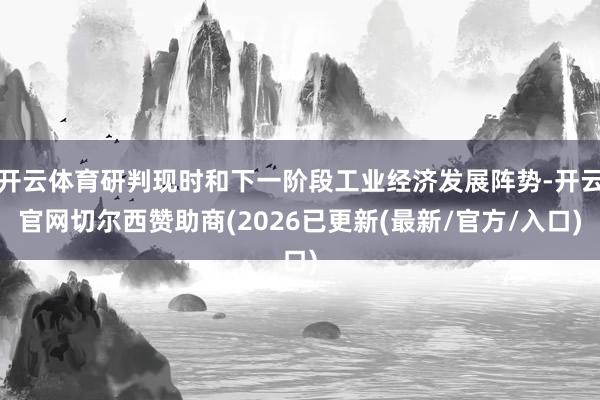 开云体育研判现时和下一阶段工业经济发展阵势-开云官网切尔西赞助商(2026已更新(最新/官方/入口)