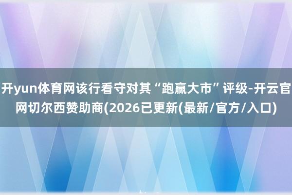 开yun体育网该行看守对其“跑赢大市”评级-开云官网切尔西赞助商(2026已更新(最新/官方/入口)