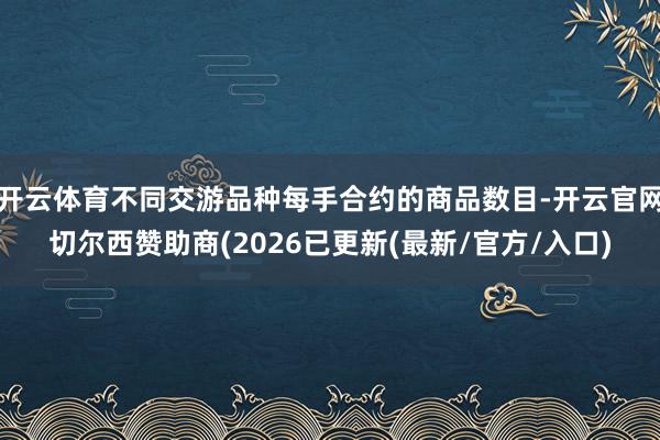 开云体育不同交游品种每手合约的商品数目-开云官网切尔西赞助商(2026已更新(最新/官方/入口)