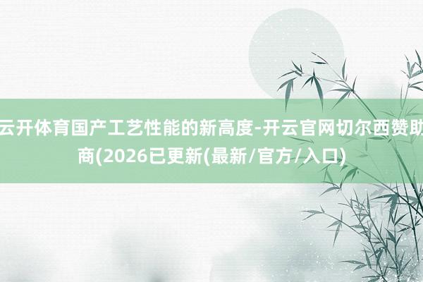 云开体育国产工艺性能的新高度-开云官网切尔西赞助商(2026已更新(最新/官方/入口)