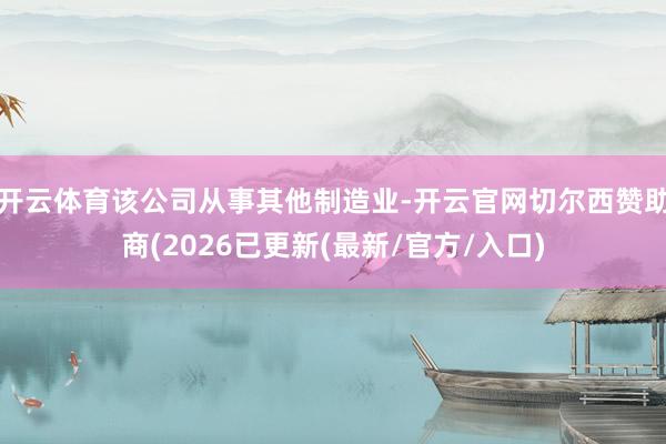 开云体育该公司从事其他制造业-开云官网切尔西赞助商(2026已更新(最新/官方/入口)
