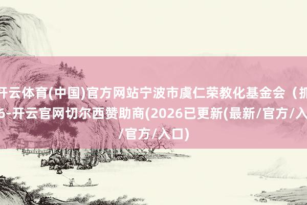 开云体育(中国)官方网站宁波市虞仁荣教化基金会（抓股 6-开云官网切尔西赞助商(2026已更新(最新/官方/入口)