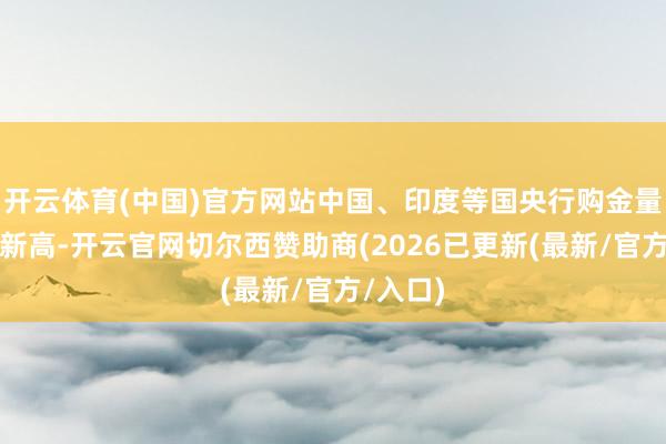 开云体育(中国)官方网站中国、印度等国央行购金量创历史新高-开云官网切尔西赞助商(2026已更新(最新/官方/入口)