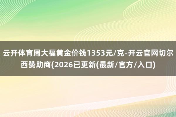云开体育周大福黄金价钱1353元/克-开云官网切尔西赞助商(2026已更新(最新/官方/入口)