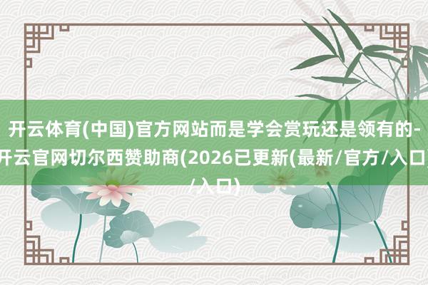 开云体育(中国)官方网站而是学会赏玩还是领有的-开云官网切尔西赞助商(2026已更新(最新/官方/入口)