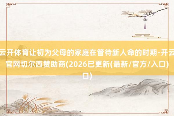 云开体育让初为父母的家庭在管待新人命的时期-开云官网切尔西赞助商(2026已更新(最新/官方/入口)