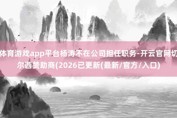 体育游戏app平台杨涛不在公司担任职务-开云官网切尔西赞助商(2026已更新(最新/官方/入口)