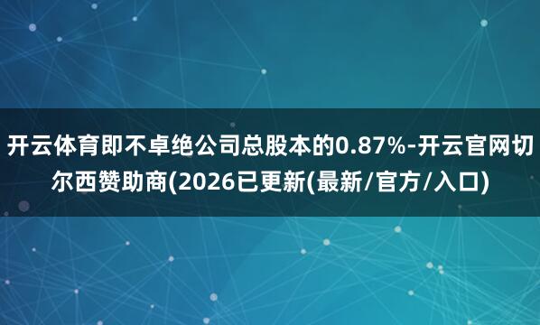 开云体育即不卓绝公司总股本的0.87%-开云官网切尔西赞助商(2026已更新(最新/官方/入口)