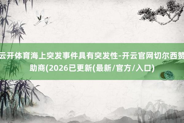 云开体育海上突发事件具有突发性-开云官网切尔西赞助商(2026已更新(最新/官方/入口)