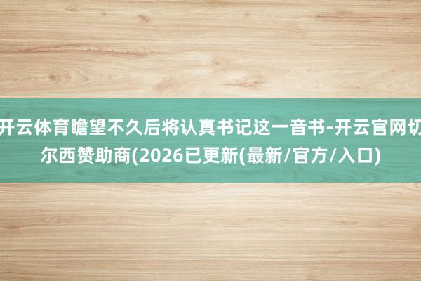 开云体育瞻望不久后将认真书记这一音书-开云官网切尔西赞助商(2026已更新(最新/官方/入口)